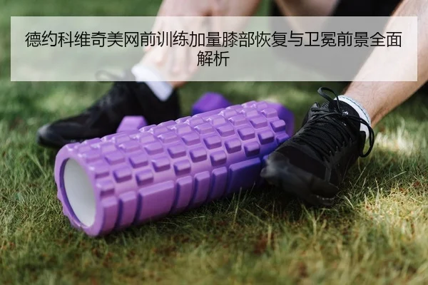 德约科维奇美网前训练加量膝部恢复与卫冕前景全面解析