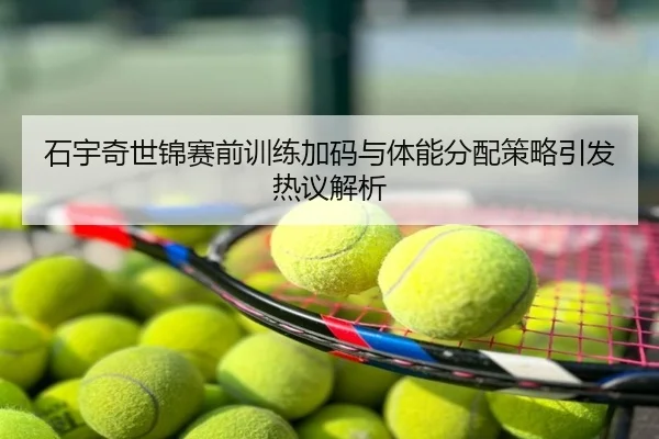 石宇奇世锦赛前训练加码与体能分配策略引发热议解析